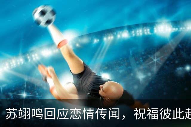 苏翊鸣回应恋情传闻，祝福彼此越来越好，4个月前官宣和朱易恋情